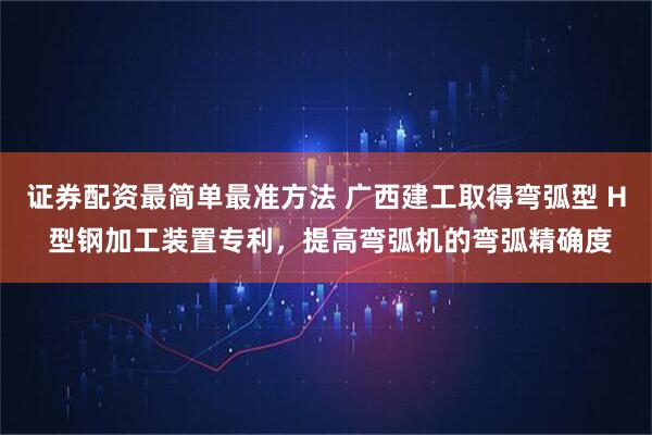 证券配资最简单最准方法 广西建工取得弯弧型 H 型钢加工装置专利，提高弯弧机的弯弧精确度