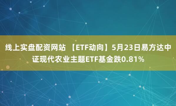 线上实盘配资网站 【ETF动向】5月23日易方达中证现代农业主题ETF基金跌0.81%