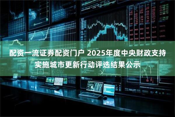 配资一流证券配资门户 2025年度中央财政支持实施城市更新行动评选结果公示