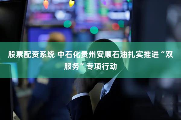 股票配资系统 中石化贵州安顺石油扎实推进“双服务”专项行动