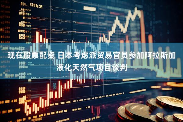 现在股票配资 日本考虑派贸易官员参加阿拉斯加液化天然气项目谈判