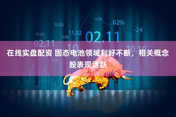 在线实盘配资 固态电池领域利好不断，相关概念股表现活跃