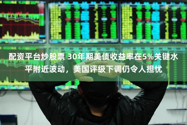 配资平台炒股票 30年期美债收益率在5%关键水平附近波动，美国评级下调仍令人担忧
