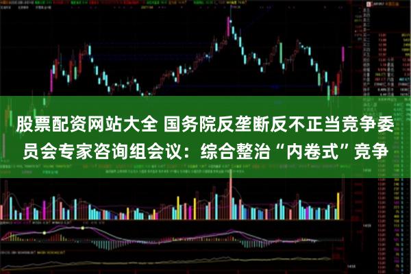 股票配资网站大全 国务院反垄断反不正当竞争委员会专家咨询组会议：综合整治“内卷式”竞争
