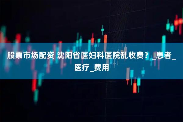 股票市场配资 沈阳省医妇科医院乱收费？_患者_医疗_费用